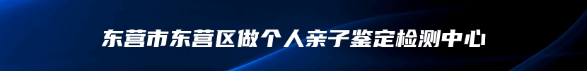 东营市东营区做个人亲子鉴定检测中心