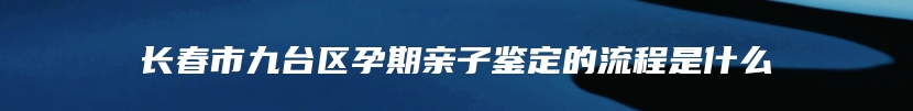 长春市九台区孕期亲子鉴定的流程是什么