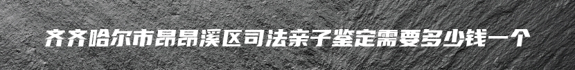 齐齐哈尔市昂昂溪区司法亲子鉴定需要多少钱一个