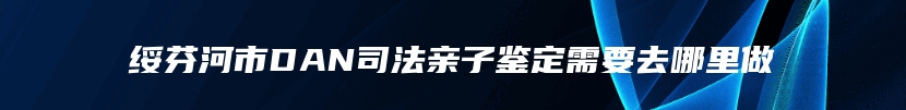 绥芬河市DAN司法亲子鉴定需要去哪里做