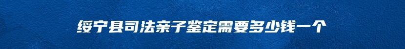 绥宁县司法亲子鉴定需要多少钱一个
