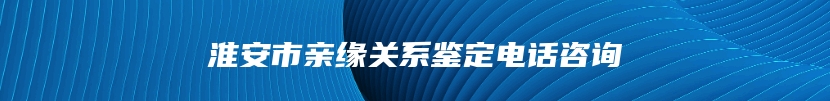 淮安市亲缘关系鉴定电话咨询