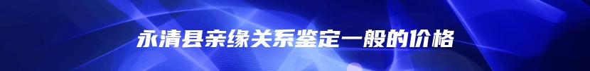 永清县亲缘关系鉴定一般的价格