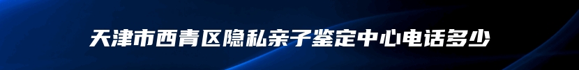 天津市西青区隐私亲子鉴定中心电话多少
