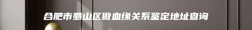 合肥市蜀山区做血缘关系鉴定地址查询