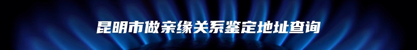 昆明市做亲缘关系鉴定地址查询