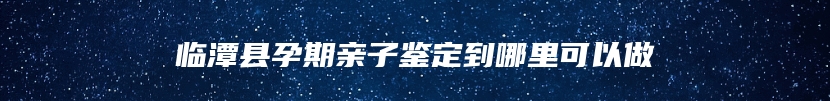 临潭县孕期亲子鉴定到哪里可以做