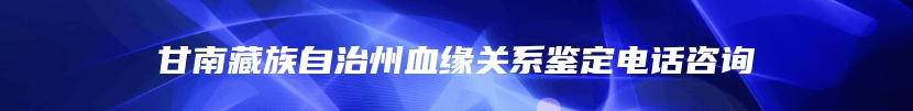 甘南藏族自治州血缘关系鉴定电话咨询