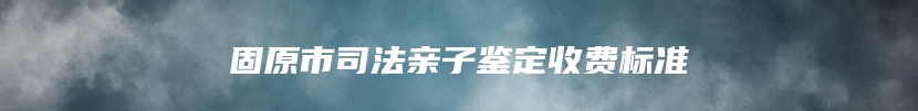 固原市司法亲子鉴定收费标准