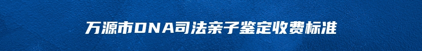 万源市DNA司法亲子鉴定收费标准