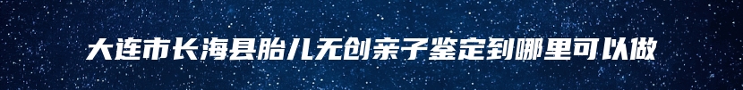 大连市长海县胎儿无创亲子鉴定到哪里可以做