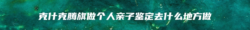 克什克腾旗做个人亲子鉴定去什么地方做