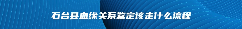 石台县血缘关系鉴定该走什么流程