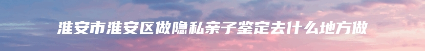淮安市淮安区做隐私亲子鉴定去什么地方做