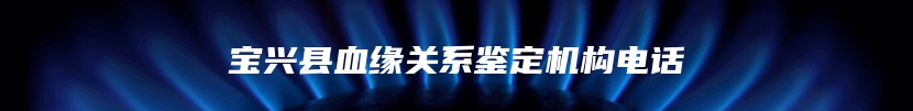 宝兴县血缘关系鉴定机构电话