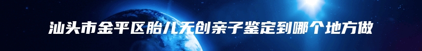 汕头市金平区胎儿无创亲子鉴定到哪个地方做