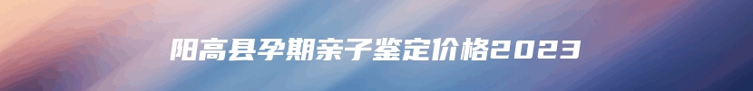 阳高县孕期亲子鉴定价格2023