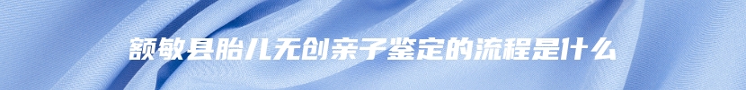 额敏县胎儿无创亲子鉴定的流程是什么