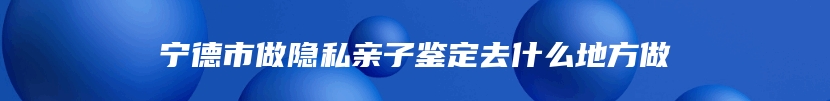 宁德市做隐私亲子鉴定去什么地方做