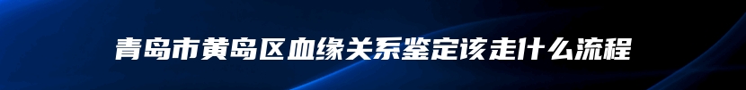 青岛市黄岛区血缘关系鉴定该走什么流程