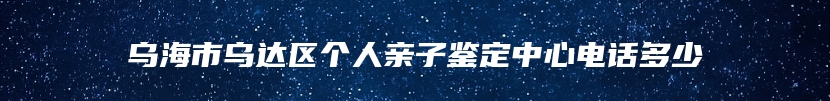 乌海市乌达区个人亲子鉴定中心电话多少