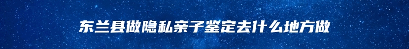 东兰县做隐私亲子鉴定去什么地方做