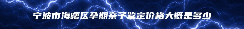 宁波市海曙区孕期亲子鉴定价格大概是多少