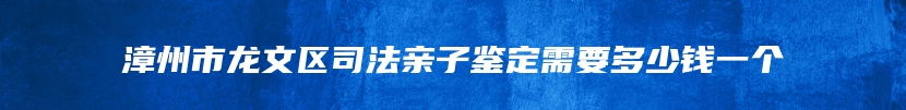 漳州市龙文区司法亲子鉴定需要多少钱一个