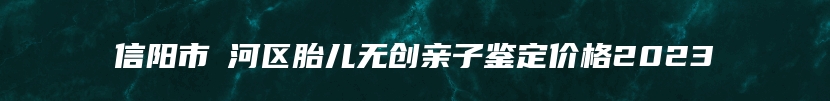 信阳市浉河区胎儿无创亲子鉴定价格2023