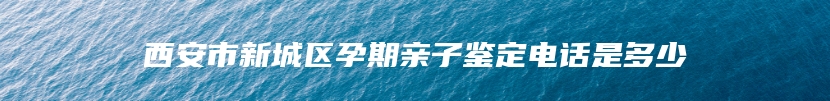 西安市新城区孕期亲子鉴定电话是多少