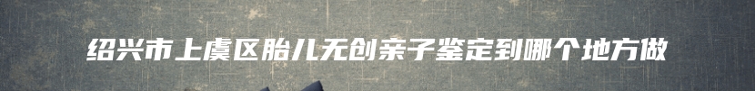 绍兴市上虞区胎儿无创亲子鉴定到哪个地方做