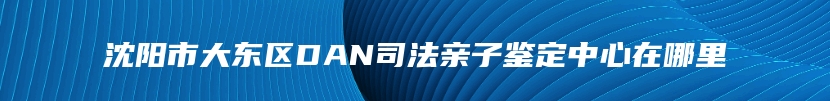 沈阳市大东区DAN司法亲子鉴定中心在哪里