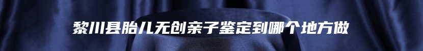 黎川县胎儿无创亲子鉴定到哪个地方做