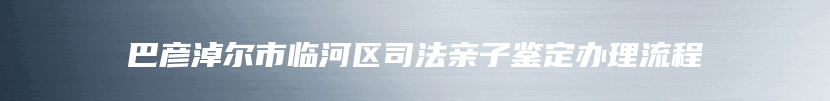 巴彦淖尔市临河区司法亲子鉴定办理流程