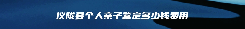 仪陇县个人亲子鉴定多少钱费用