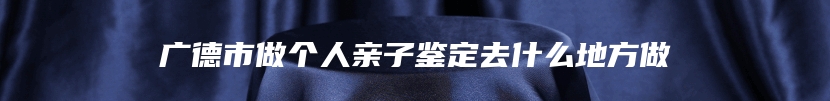 广德市做个人亲子鉴定去什么地方做