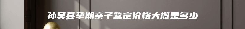 孙吴县孕期亲子鉴定价格大概是多少
