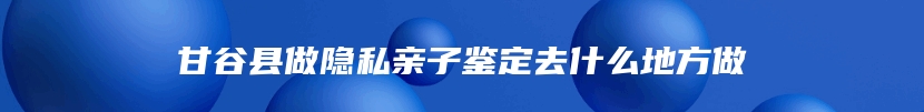 甘谷县做隐私亲子鉴定去什么地方做