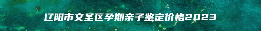 辽阳市文圣区孕期亲子鉴定价格2023