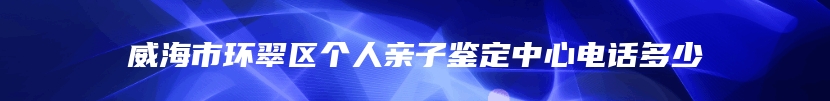 威海市环翠区个人亲子鉴定中心电话多少