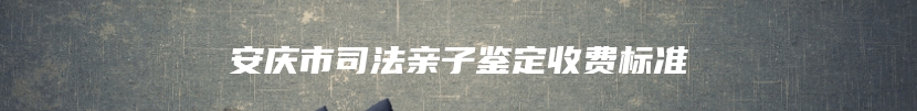 安庆市司法亲子鉴定收费标准