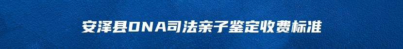 安泽县DNA司法亲子鉴定收费标准