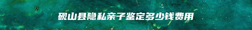 砚山县隐私亲子鉴定多少钱费用