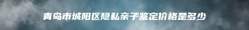 青岛市城阳区隐私亲子鉴定价格是多少