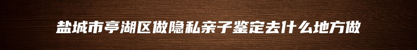 盐城市亭湖区做隐私亲子鉴定去什么地方做