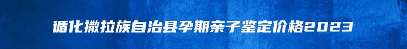 循化撒拉族自治县孕期亲子鉴定价格2023