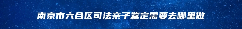 南京市六合区司法亲子鉴定需要去哪里做