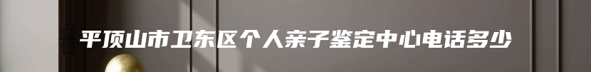 平顶山市卫东区个人亲子鉴定中心电话多少