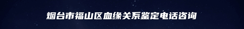 烟台市福山区血缘关系鉴定电话咨询