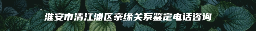 淮安市清江浦区亲缘关系鉴定电话咨询